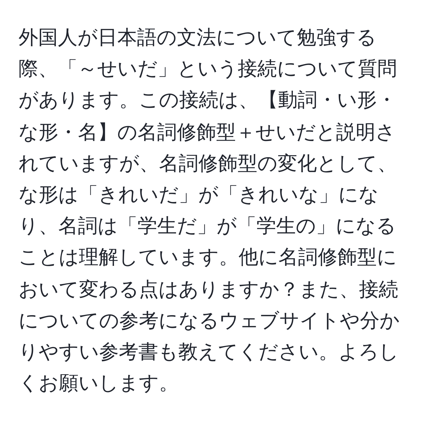 外国人が日本語の文法について勉強する際、「～せいだ」という接続について質問があります。この接続は、【動詞・い形・な形・名】の名詞修飾型＋せいだと説明されていますが、名詞修飾型の変化として、な形は「きれいだ」が「きれいな」になり、名詞は「学生だ」が「学生の」になることは理解しています。他に名詞修飾型において変わる点はありますか？また、接続についての参考になるウェブサイトや分かりやすい参考書も教えてください。よろしくお願いします。