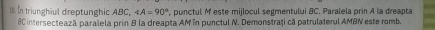 In triunghiul dreptunghic ABC, ∠ A=90° punctul M este mijlocul segmentului BC. Paralela prin A la dreapta
8C intersecteazã paralela prin B la dreapta AMîn punctul N. Demonstraţi că patrulaterul AMBN este romb.