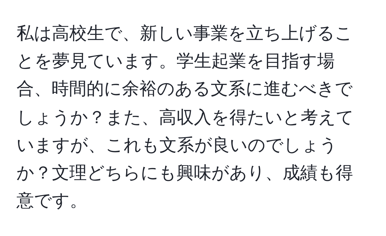 私は高校生で、新しい事業を立ち上げることを夢見ています。学生起業を目指す場合、時間的に余裕のある文系に進むべきでしょうか？また、高収入を得たいと考えていますが、これも文系が良いのでしょうか？文理どちらにも興味があり、成績も得意です。