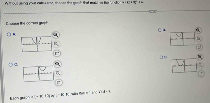 Without using your calculator, choose the graph that matches the function y=(x+3)^2+4. 
Choose the correct graph.
B.
A.
D.
C.
a

Each graph is [-10,10] by [-10,10] with Xscl=1 and Yscl=1.