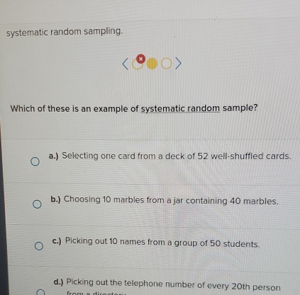 systematic random sampling.
Which of these is an example of systematic random sample?
a.) Selecting one card from a deck of 52 well-shuffled cards.
b.) Choosing 10 marbles from a jar containing 40 marbles.
c.) Picking out 10 names from a group of 50 students.
d.) Picking out the telephone number of every 20th person