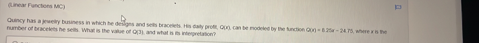 (Linear Functions MC) 
Quincy has a jewelry business in which he designs and sells bracelets. His daily profit Q(x) , can be modeled by the function Q(x)=8.25x-24.75
number of bracelets he sells. What is the value of Q(3) and what is its interpretation? , where x is the