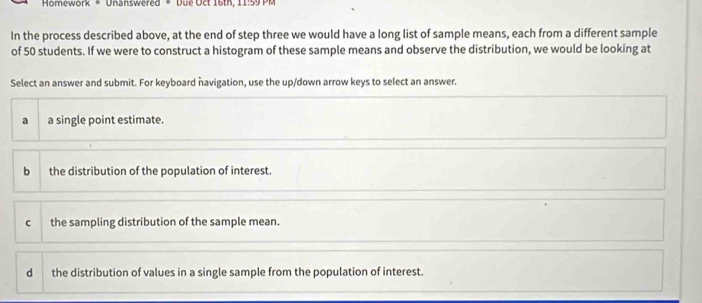 Homework * Unanswered * Due Oct 16th, 11:59 PM
In the process described above, at the end of step three we would have a long list of sample means, each from a different sample
of 50 students. If we were to construct a histogram of these sample means and observe the distribution, we would be looking at
Select an answer and submit. For keyboard navigation, use the up/down arrow keys to select an answer.
a a single point estimate.
bì the distribution of the population of interest.
C the sampling distribution of the sample mean.
d the distribution of values in a single sample from the population of interest.