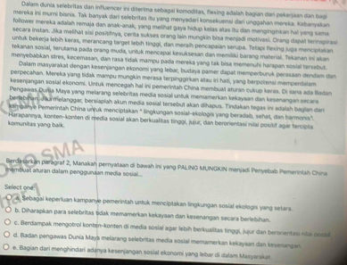 Dalam dunia selebritas dan influencer ini diterima sebagal komoditas, flexing adalah bagian dari pekerjaan dan bagi
mereka ini murni bisnis. Tak banyak dari selebritas itu yang menyadari konsekuensi dari unggahan mereka. Kebanyakan
follower mereka adalah remaja dan anak-anak, yang melihat gaya hidup kelas atas itu dan menginginkan hal yang sama
secara instan. Jika melihat sisi positifnya, corita sukses orang lain mungkin bisa menjadi motivasi. Orang dapal ternspirasi
untuk bekerja lebih keras, merancang target lebih tinggi, dan meraih pencapaian serupa. Tetapi flexing juga menciplakan
tekanan sosial, terutama pada orang muda, untuk mencapai kesuksesan dan memiliki barang material. Tekanan ini akan
menyebabkan stres, kecemasan, dan rasa tidak mampu pada mereka yang tak bisa memenuhi harapan sosial tersebut.
Dalam masyarakat dengan keśenjangan ekonomi yang lebar, budaya pamer dapal memperburuk perasaan dendam dan
perpecahan. Mereka yang tidak mampu mungkin merasa terpinggirkan atau iri hati, yang berpotensi mempendalam
kesenjangan sosial ekonomi. Untuk mencegah hal ini pemerintah China membuat aturan cukup keras. Di sana ada iadan
Pengawas Durja Maya yang melarang selebritas media sosial untuk memamerkan kekayaan dan kesenangan secara
berlebihan,Jka melanggar, bersiaplah akun media sosial tersebut akan dihapus. Tindakan tegas ini adalah baglan dan
kampanye Pemerintah China untuk menciptakan " lingkungan sosial-ekologis yang beradab, sehal, dan harmonis"
komunitas yang baik.  Harapannya, konten-konten di media sosial akan berkualitas tinggi, jujur, dan berorientasi nilai positif agar tercipta
Berclasarkan paragraf 2, Manakah pernyataan di bawah ini yang PALING MUNGKIN menjadi Penyebab Pemerintah China
membuat aturan dalam penggunian media sosial .
Select one
a. Sebagai kęperluan kampanye pemerintah untuk menciptakan lingkungan sosial ekologis yang setara.
b. Diharapkan para selebritas tidak memamerkan kekayaan dan kesenangan secara berlebihan.
c. Berdampak mengotrol konten-konten di media sosial agar lebih berkualitas tinggi, jujur dan beronientasi nilai possit
d. Badan pengawas Dunia Maya melarang selebritas media sosial memamerkan kekayaan dan kesenangan
e. Bagian dari menghindari adanya kesenjangan sosial ekonomi yang lebar di dalam Masyarakas