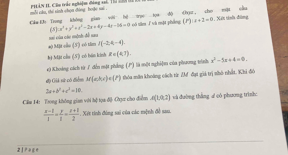 PHÀN II. Câu trắc nghiệm đúng sai. Thí sinh tra lờ1 t 
mỗi câu, thí sinh chọn đúng hoặc sai . 
Câu 13: Trong không gian với hệ trục tọa độ Oxyz, cho mặt cầu 
(s) :x^2+y^2+z^2-2x+4y-4z-16=0 có tâm / và mặt phẳng (P): z+2=0. Xét tính đúng 
sai của các mệnh đề sau 
a) Mặt cầu (S) có tâm I(-2;4;-4). 
b) Mặt cầu (S) có bán kính R∈ (4;7). 
c) Khoảng cách từ I đến mặt phẳng (P) là một nghiệm của phương trình x^2-5x+4=0. 
d) Giả sử có điểm M(a;b;c)∈ (P) thỏa mãn khoảng cách từ IM đạt giá trị nhỏ nhất. Khi đó
2a+b^2+c^2=10. 
Câu 14: Trong không gian với hệ tọa độ Oxyz cho điểm A(1;0;2) và đường thẳng đ có phương trình:
 (x-1)/1 = y/1 = (z+1)/2 . Xét tính đúng sai của các mệnh đề sau. 
2| Page