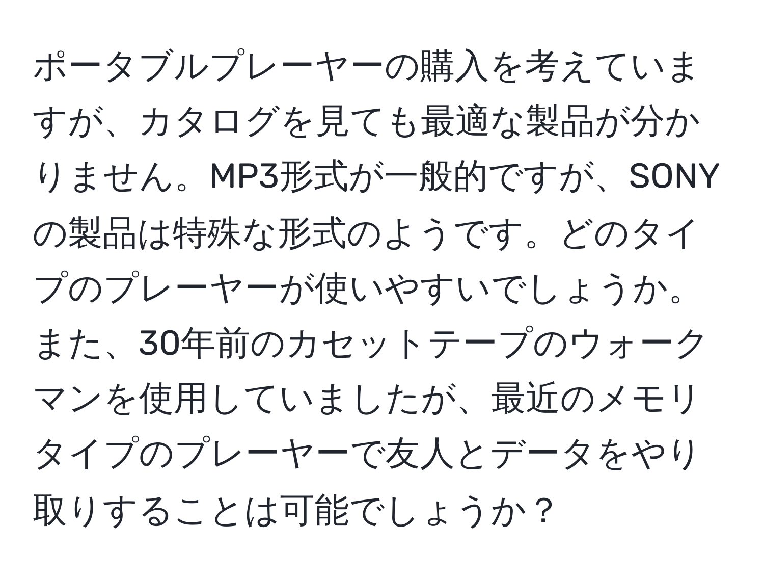 ポータブルプレーヤーの購入を考えていますが、カタログを見ても最適な製品が分かりません。MP3形式が一般的ですが、SONYの製品は特殊な形式のようです。どのタイプのプレーヤーが使いやすいでしょうか。また、30年前のカセットテープのウォークマンを使用していましたが、最近のメモリタイプのプレーヤーで友人とデータをやり取りすることは可能でしょうか？