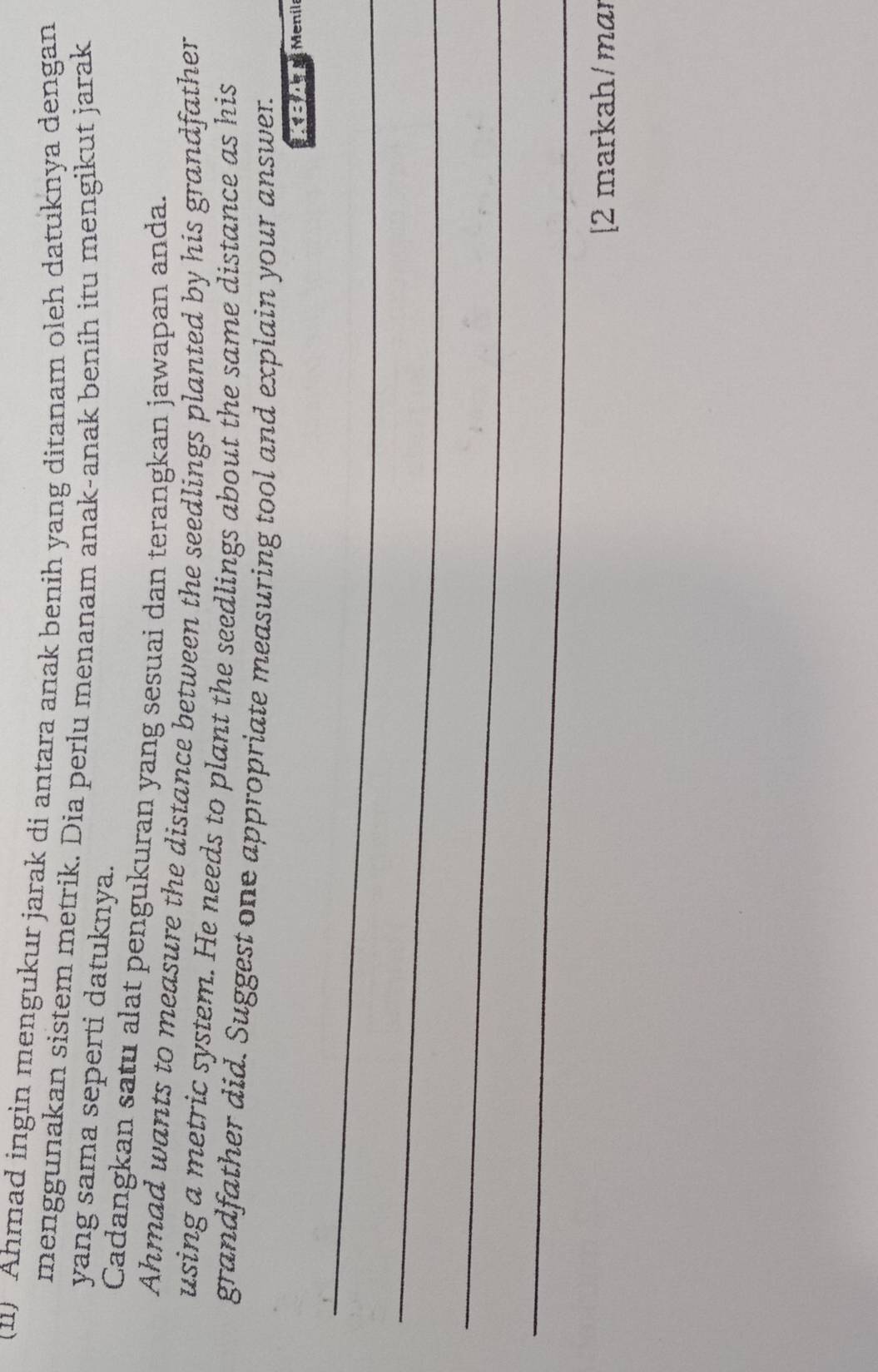 (11) Ahmad ingin mengukur jarak di antara anak benih yang ditanam oleh datuknya dengan 
menggunakan sistem metrik. Dia perlu menanam anak-anak beníh itu mengikut jarak 
yang sama seperti datuknya. 
Cadangkan satu alat pengukuran yang sesuai dan terangkan jawapan anda. 
Ahmad wants to measure the distance between the seedlings planted by his grandfather 
using a metric system. He needs to plant the seedlings about the same distance as his 
grandfather did. Suggest one appropriate measuring tool and explain your answer. 
KBAT Menil 
_ 
_ 
_ 
_ 
[2 markah/ mɑɪ