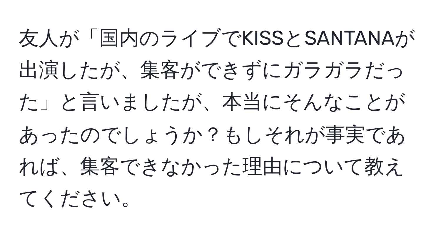 友人が「国内のライブでKISSとSANTANAが出演したが、集客ができずにガラガラだった」と言いましたが、本当にそんなことがあったのでしょうか？もしそれが事実であれば、集客できなかった理由について教えてください。