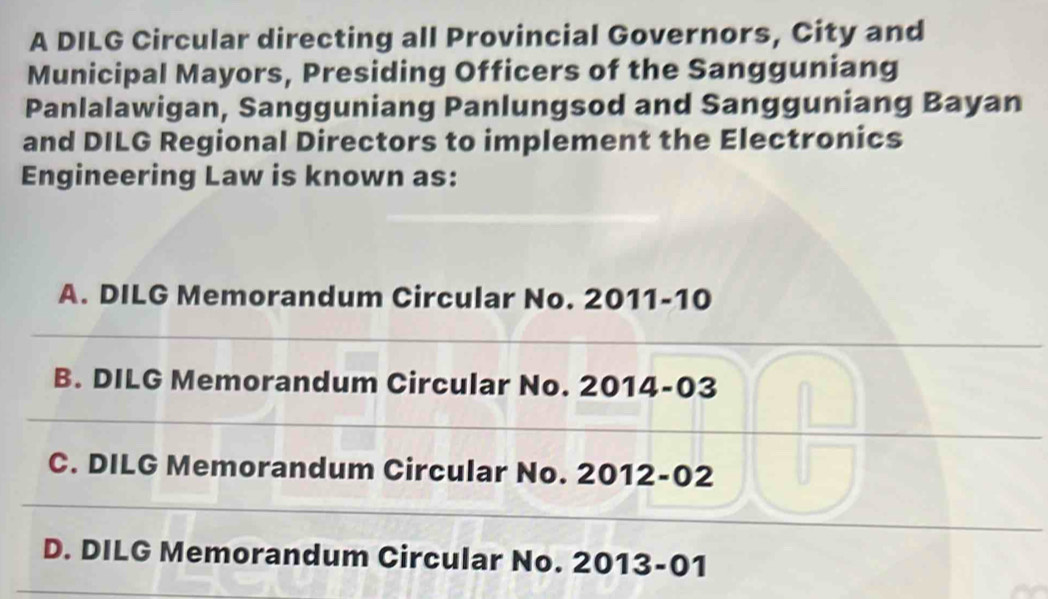 A DILG Circular directing all Provincial Governors, City and
Municipal Mayors, Presiding Officers of the Sangguniang
Panlalawigan, Sangguniang Panlungsod and Sangguniang Bayan
and DILG Regional Directors to implement the Electronics
Engineering Law is known as:
A. DILG Memorandum Circular No. 2011-10
B. DILG Memorandum Circular No. 2014-03
C. DILG Memorandum Circular No. 2012-02
D. DILG Memorandum Circular No. 2013-01