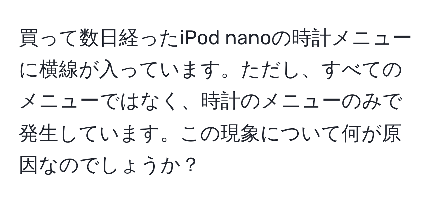 買って数日経ったiPod nanoの時計メニューに横線が入っています。ただし、すべてのメニューではなく、時計のメニューのみで発生しています。この現象について何が原因なのでしょうか？