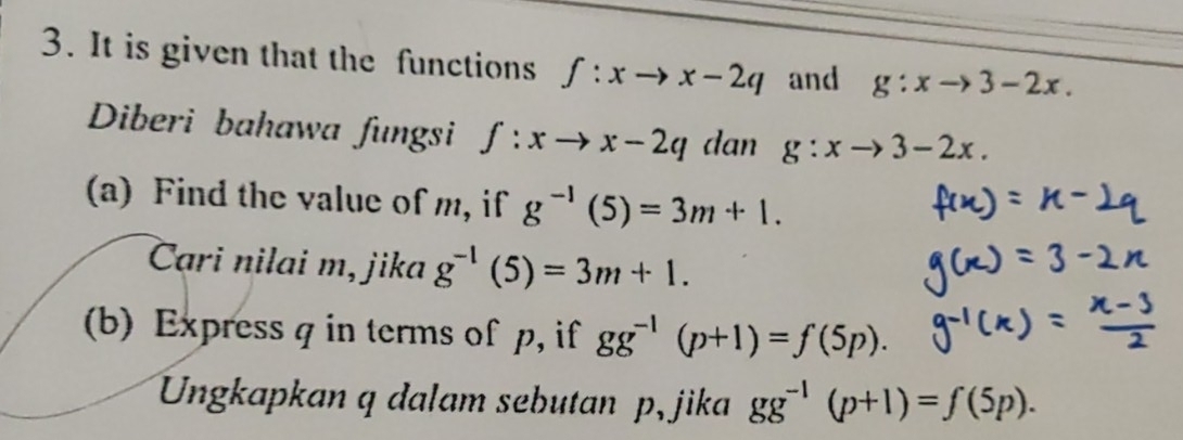 It is given that the functions f:xto x-2q and g:xto 3-2x. 
Diberi bahawa fungsi f:xto x-2q dan g:xto 3-2x. 
(a) Find the value of m, if g^(-1)(5)=3m+1. 
Cari nilai m, jika g^(-1)(5)=3m+1. 
(b) Express q in terms of p, if gg^(-1)(p+1)=f(5p). 
Ungkapkan q dalam sebutan p, jika gg^(-1)(p+1)=f(5p).