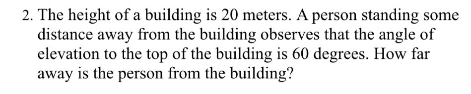 The height of a building is 20 meters. A person standing some 
distance away from the building observes that the angle of 
elevation to the top of the building is 60 degrees. How far 
away is the person from the building?