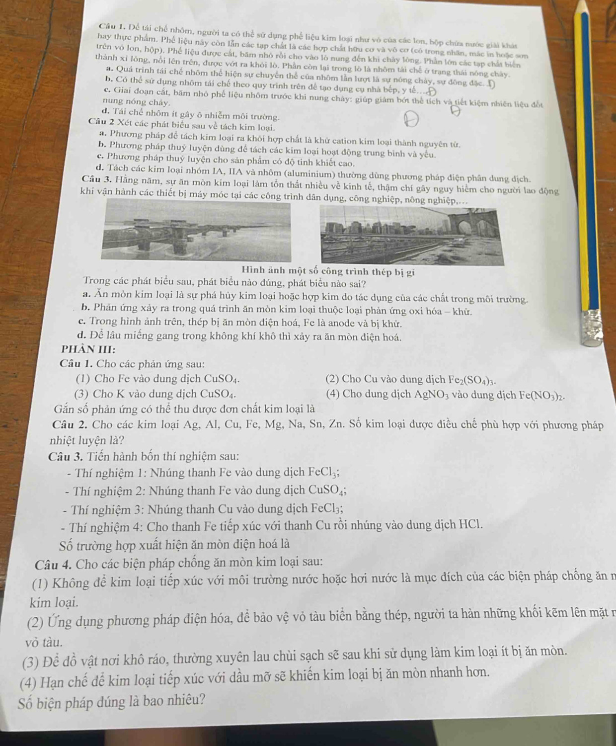 Dể tái chế nhôm, người ta có thể sử dụng phế liệu kim loại như vô của các lon, hộp chứa nước giải khát
hay thực phẩm. Phế liệu này còn lẫn các tạp chất là các hợp chất hữu cơ và vô cơ (có trong nhân, mắc in hoặc sơn
trên vỏ lon, hộp). Phế liệu được cắt, băm nhỏ rồi cho vào lò nung đến khi chảy lòng. Phần lớn các tạp chất biển
thành xỉ lỏng, nổi lên trên, được vớt ra khỏi lò. Phần còn lại trong lò là nhôm tái chế ở trạng thái nóng chảy.
a. Quá trình tái chế nhôm thể hiện sự chuyến thể của nhôm lần lượt là sự nóng chảy, sự đông đặc. D
b. Có thể sử dụng nhôm tái chế theo quy trình trên để tạo dụng cụ nhà bếp, y tế.
c. Giai đoạn cắt, băm nhỏ phế liệu nhôm trước khi nung chảy: giúp giảm bớt thể tích và tiết kiệm nhiên liệu đốt
nung nóng chảy.
d. Tái chế nhôm ít gây ô nhiễm môi trường.
Câu 2 Xét các phát biểu sau về tách kim loại.
a. Phương pháp để tách kim loại ra khỏi hợp chất là khử cation kim loại thành nguyên tử.
b. Phương pháp thuỷ luyện dùng để tách các kim loại hoạt động trung bình và yếu.
c. Phương pháp thuỷ luyện cho sản phẩm có độ tinh khiết cao.
d. Tách các kim loại nhóm IA, IIA và nhôm (aluminium) thường dùng phương pháp điện phân dung dịch.
Câu 3. Hằng năm, sự ăn mòn kim loại làm tổn thất nhiều về kinh tế, thậm chí gây nguy hiểm cho người lao động
khi vận hành các thiết bị máy móc tại các công trình dân dụng, công nghiệp, nông nghiệp,...
Hình ảnh một số công trình thép bị gi
Trong các phát biểu sau, phát biểu nào đúng, phát biểu nào sai?
a. Ăn mòn kim loại là sự phá hủy kim loại hoặc hợp kim do tác dụng của các chất trong môi trường.
b. Phản ứng xảy ra trong quá trình ăn mòn kim loại thuộc loại phản ứng oxi hóa - khử.
c. Trong hình ảnh trên, thép bị ăn mòn diện hoá, Fe là anode và bị khử.
d. Để lâu miếng gang trong không khí khô thì xảy ra ăn mòn diện hoá.
PHÀN III:
Câu 1. Cho các phản ứng sau:
(1) Cho Fe vào dung dịch CuSO₄.  (2) Cho Cu vào dung dịch F e_2(SO_4) 1
(3) Cho K vào dung dịch CuSO₄. (4) Cho dung dịch AgNO_3 vào dung dịch Fe(NO_3)_2.
Gắn số phản ứng có thể thu được đơn chất kim loại là
Câu 2. Cho các kim loại Ag, Al, Cu, Fe, Mg, Na, Sn, Zn. Số kim loại dược điều chế phù hợp với phương pháp
nhiệt luyện là?
Câu 3. Tiến hành bốn thí nghiệm sau:
-  Thí nghiệm 1: Nhúng thanh Fe vào dung dịch FeCl_3;
- Thí nghiệm 2: Nhúng thanh Fe vào dung dịch CuSO_4;
- Thí nghiệm 3: Nhúng thanh Cu vào dung dịch FeCl₃;
- Thí nghiệm 4: Cho thanh Fe tiếp xúc với thanh Cu rồi nhúng vào dung dịch HCl.
Số trường hợp xuất hiện ăn mòn điện hoá là
Câu 4. Cho các biện pháp chống ăn mòn kim loại sau:
(1) Không để kim loại tiếp xúc với môi trường nước hoặc hơi nước là mục đích của các biện pháp chống ăn n
kim loại.
(2) Ứng dụng phương pháp điện hóa, để bảo vệ vỏ tàu biển bằng thép, người ta hàn những khối kẽm lên mặt r
vỏ tàu.
(3) Để đồ vật nơi khô ráo, thường xuyên lau chùi sạch sẽ sau khi sử dụng làm kim loại ít bị ăn mòn.
(4) Hạn chế để kim loại tiếp xúc với dầu mỡ sẽ khiến kim loại bị ăn mòn nhanh hơn.
Số biện pháp dúng là bao nhiêu?