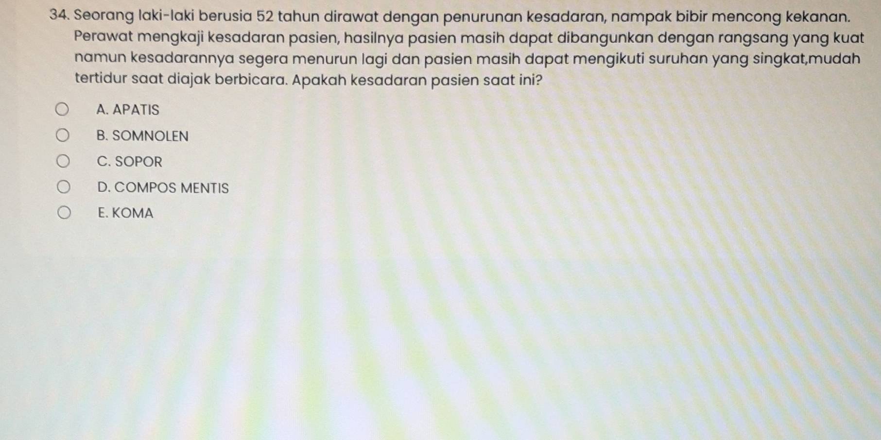 Seorang laki-laki berusia 52 tahun dirawat dengan penurunan kesadaran, nampak bibir mencong kekanan.
Perawat mengkaji kesadaran pasien, hasilnya pasien masih dapat dibangunkan dengan rangsang yang kuat
namun kesadarannya segera menurun lagi dan pasien masih dapat mengikuti suruhan yang singkat,mudah
tertidur saat diajak berbicara. Apakah kesadaran pasien saat ini?
A. APATIS
B. SOMNOLEN
C. SOPOR
D. COMPOS MENTIS
E. KOMA