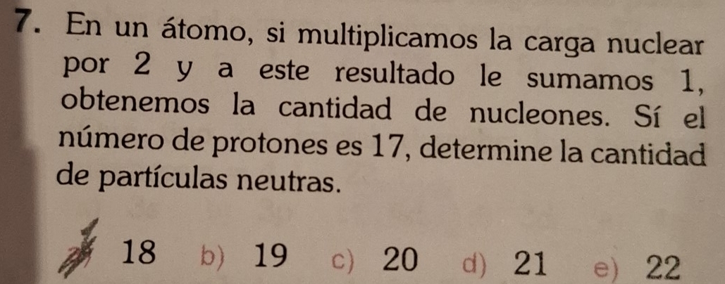 En un átomo, si multiplicamos la carga nuclear
por 2 y a este resultado le sumamos 1,
obtenemos la cantidad de nucleones. Sí el
número de protones es 17, determine la cantidad
de partículas neutras.
18 b) 19 c 20 d 21 e) 22