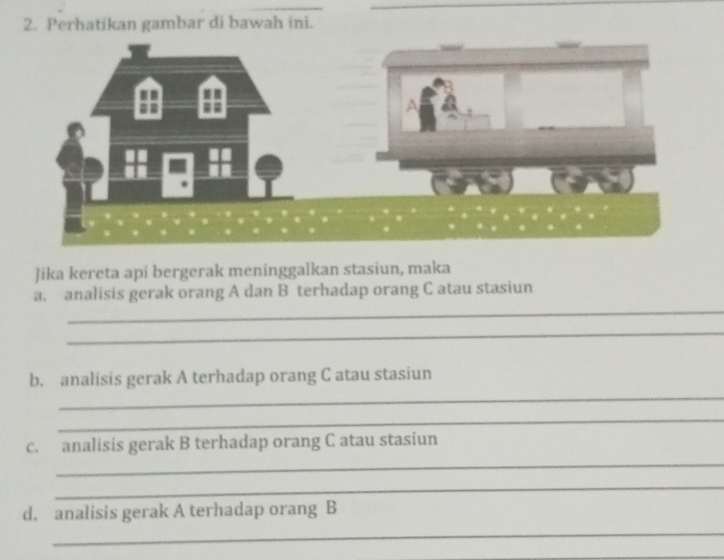 Perhatikan gambar di bawah ini. 
Jíka kereta api bergerak meninggalkan stasiun, maka 
_ 
a. analisis gerak orang A dan B terhadap orang C atau stasiun 
_ 
_ 
b. analisis gerak A terhadap orang C atau stasiun 
_ 
c. analisis gerak B terhadap orang C atau stasiun 
_ 
_ 
d. analisis gerak A terhadap orang B 
_