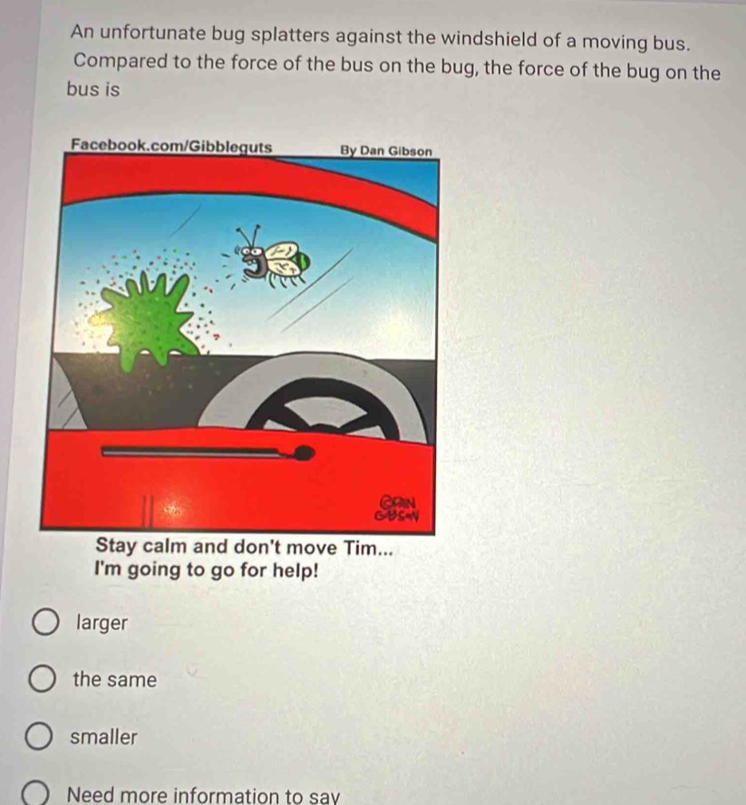 An unfortunate bug splatters against the windshield of a moving bus.
Compared to the force of the bus on the bug, the force of the bug on the
bus is
Stay calm and don't move Tim...
I'm going to go for help!
larger
the same
smaller
Need more information to say