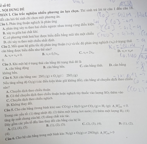 ह số 02
. NộI DUNG ĐÉ
HÀN I. Câu trắc nghiệm nhiều phương án lựa chọn. Thí sinh trả lời từ câu 1 đến câu 18,
cỗi câu hội thí sinh chỉ chọn một phương án,
Câu 1. Phản ứng thuận nghịch là phản ứng
A. phản ứng xảy ra theo hai chiều ngược nhau trong cùng điều kiện.
B. xảy ra giữa hai chất khí,
C. có phương trình hoá học được biểu diễn bằng mũi tên một chiều
D. chỉ xảy ra theo một chiều nhất định.
Câu 2. Mối quan hệ giữa tốc độ phản ứng thuận (vị) và tốc độ phản ứng nghịch (v_n) ở trạng thái
cần bằng được biểu diễn như thế nào?
A. v_1=v_n=0. B. v_1=0.5v_n. C. v_1=2v_n.
0.
Câu 3. Khi một hệ ở trạng thái cân bằng thì trạng thái đó là
A. cân bằng động B. cân bằng bền, C. cân bằng tĩnh. D. cân bằng
không bền.
Câu 4. Xét cân bằng sau: 2SO_2(g)+O_2(g)□ 2SO_3(g)
Nếu tăng nồng độ O₂(g) (các điều kiện khác giữ không đổi), cân bằng sẽ chuyển dịch theo chiều
não?
A. Chuyển dịch theo chiều thuận
B. Có thể chuyển dịch theo chiều thuận hoặc nghịch tùy thuốc vào lượng SO_2 thêm vào
C. Chuyễn dịch theo chiều nghịch.
D. Không thay đổi.
Câu 5. Cho cân bằng (trong bình kín) sau: CO(g)+H_2O(g)leftharpoons CO_2(g)+H_2(g):△ _1H_(298)°<0.
Trong các yếu tố: (1) tăng nhiệt độ; (2) thêm một lượng hơi nước; (3) thêm một lượng H_2:(4)
tăng áp suất chung của hệ; (5) dùng chất xúc tác.
Dãy gồm các yếu tố đều làm thay đổi cân bằng của hệ là:
A. (1), 4).( B. (1) (2),(3 1 C. (2),(3),(4). D. (1),(2),
(4).
Câu 6. Cho hệ cân bằng trong một bình kín: N_2(g)+O_2(g)leftharpoons 2NO(g);△ _1H_(298)°>0