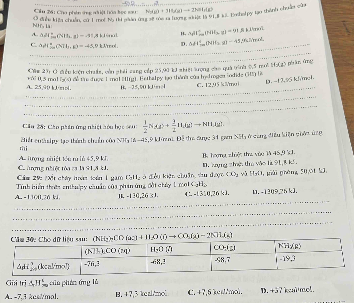 Cho phản ứng nhiệt hóa học sau: N_2(g)+3H_2(g)to 2NH_3(g)
1,8 kJ. Enthalpy tạo thành chuẩn của
Ở điều kiện chuẩn, cứ 1 mol N_2 thì phàn ứn
NHạ là:
B. △ _fH_(298)°(NH_3,g)=91,8kJ/mol.
A. △ _rH_(208)^o(NH_3,g)=-91,8kJ/mol. △ _fH_(208)°(NH_3,g)=45,9kJ/mol.
_C. △ _fH_(208)^0(NH_3,g)=-45,9kJ/mol.
D.
_
Câu 27: Ở điều kiện chuẩn, cần phải cung cấp 25,90 kJ nhiệt lượng cho quá trình 0,5 mol H_2(g) phản ứng
với 0,5 mol I_2(s) để thu được 1 mol HI(g) 0. Enthalpy tạo thành của hydrogen iodide (HI) là
_
A. 25,90 kJ/mol. B. −25,90 kJ/mol C. 12,95 kJ/mol. D. −12,95 kJ/mol.
_
_
Câu 28: Cho phản ứng nhiệt hóa học sau:  1/2 N_2(g)+ 3/2 H_2(g)to NH_3(g).
Biết enthalpy tạo thành chuẩn của NH_3 : là -45,9 kJ/mol. Để thu được 34 gam NH_3 ở cùng điều kiện phản ứng
thì
A. lượng nhiệt tỏa ra là 45,9 kJ. B. lượng nhiệt thu vào là 45,9 kJ.
C. lượng nhiệt tỏa ra là 91,8 kJ. D. lượng nhiệt thu vào là 91,8 kJ.
Câu 29: Đốt cháy hoàn toàn 1 gam C_2H_2 ở điều kiện chuẩn, thu được CO_2 và H_2O , giải phóng 50,01 kJ.
Tính biến thiên enthalpy chuẩn của phản ứng đốt cháy 1 mol C_2H_2.
_
A. -1300,26 kJ. B. -130,26 kJ. C. -1310,26 kJ. D. -1309,26 kJ.
_
_
_
_
_
(NH_2)_2CO(aq)+H_2O(l)to CO_2(g)+2NH_3(g)
Giá trị △ _rH_(298)^o của phản ứng là
A. -7,3 kcal/mol. B. +7,3 kcal/mol. C. +7,6 kcal/mol. D. +37 kcal/mol._