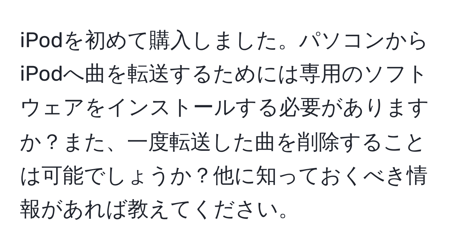 iPodを初めて購入しました。パソコンからiPodへ曲を転送するためには専用のソフトウェアをインストールする必要がありますか？また、一度転送した曲を削除することは可能でしょうか？他に知っておくべき情報があれば教えてください。