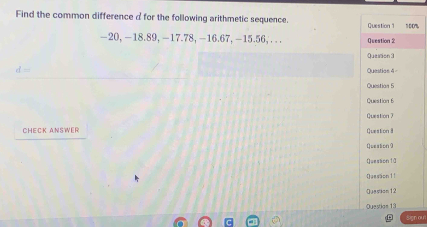 Find the common difference a for the following arithmetic sequence.
%
—20, —18.89, —17.78, —16.67, −15.56, .. .
d=
CHECK ANSWER 
Sign out