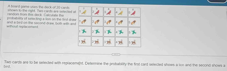 A board game uses the deck of 20 cards 
shown to the right. Two cards are selected 
random from this deck. Calculate the 
probability of selecting a lion on the first dra 
and a bird on the second draw, both with an 
without replacement. 
Two cards are to be selected with replacement. Determine the probability the first card selected shows a lion and the second shows a 
bird.