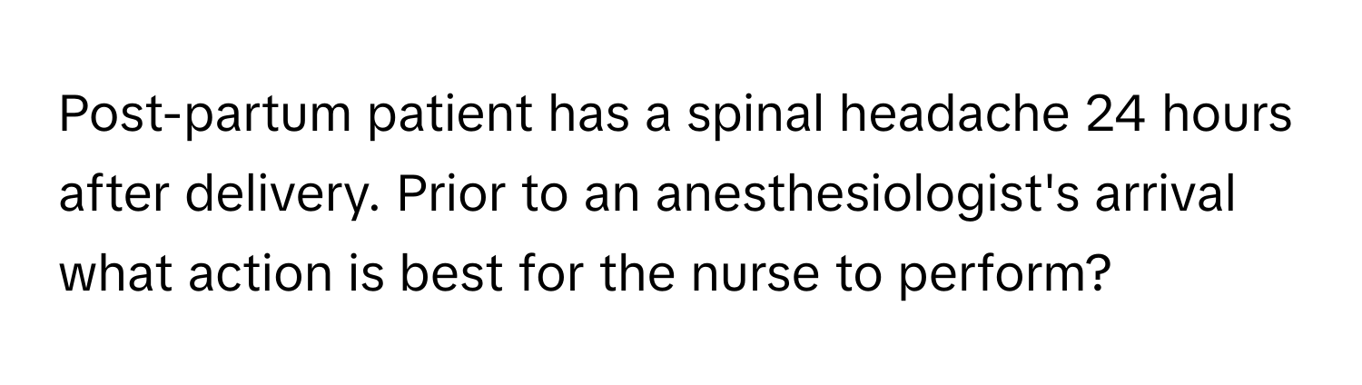 Post-partum patient has a spinal headache 24 hours after delivery. Prior to an anesthesiologist's arrival what action is best for the nurse to perform?