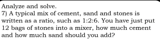 Analyze and solve. 
7) A typical mix of cement, sand and stones is 
written as a ratio, such as 1:2:6. You have just put
12 bags of stones into a mixer, how much cement 
and how much sand should you add?