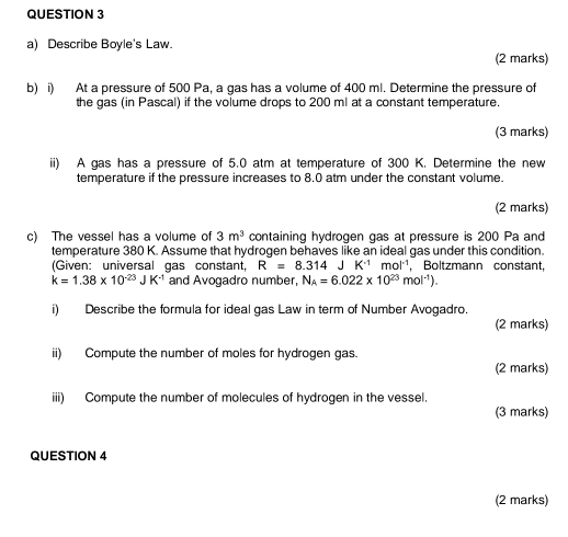 Describe Boyle's Law. 
(2 marks) 
b) i) At a pressure of 500 Pa, a gas has a volume of 400 ml. Determine the pressure of 
the gas (in Pascal) if the volume drops to 200 ml at a constant temperature. 
(3 marks) 
ii) A gas has a pressure of 5.0 atm at temperature of 300 K. Determine the new 
temperature if the pressure increases to 8.0 atm under the constant volume. 
(2 marks) 
c) The vessel has a volume of 3m^3 containing hydrogen gas at pressure is 200 Pa and 
temperature 380 K. Assume that hydrogen behaves like an ideal gas under this condition. 
(Given: universal gas constant, R^-=8.314JK^(-1)mol^(-1) , Boltzmann constant,
k=1.38* 10^(-23)JK^(-1) and Avogadro number, N_A=6.022* 10^(23)mol^(-1)). 
i) Describe the formula for ideal gas Law in term of Number Avogadro. 
(2 marks) 
ii) Compute the number of moles for hydrogen gas. 
(2 marks) 
iii) Compute the number of molecules of hydrogen in the vessel. 
(3 marks) 
QUESTION 4 
(2 marks)