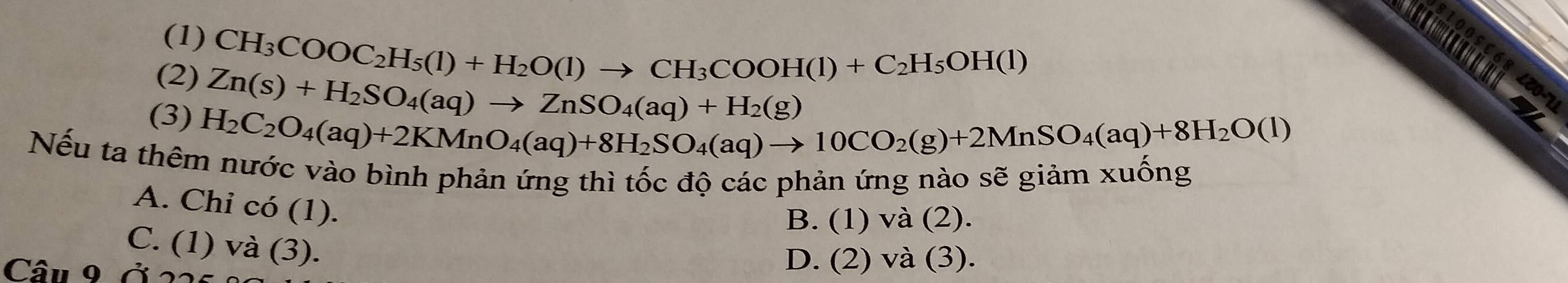 (1)
CH_3COOC_2H_5(l)+H_2O(l)to CH_3COOH(l)+C_2H_5OH(l)
(2) Zn(s)+H_2SO_4(aq)to ZnSO_4(aq)+H_2(g)
(3) H_2C_2O_4(aq)+2KMnO_4(aq)+8H_2SO_4(aq)to 10CO_2(g)+2MnSO_4(aq)+8H_2O(l)
Nếu ta thêm nước vào bình phản ứng thì tốc độ các phản ứng nào sẽ giảm xuống
A. Chi có (1).
B. (1) và (2).
C. (1) và (3).
Câu 9 ở 2
D. (2) và (3).