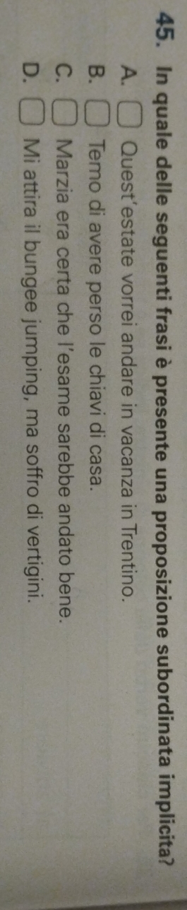 In quale delle seguenti frasi è presente una proposizione subordinata implicita?
A. Quest’estate vorrei andare in vacanza in Trentino.
B. Temo di avere perso le chiavi di casa.
C. Marzia era certa che l’esame sarebbe andato bene.
D. Mi attira il bungee jumping, ma soffro di vertigini.