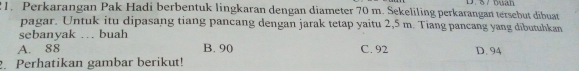 8 /buah
21. Perkarangan Pak Hadi berbentuk lingkaran dengan diameter 70 m. Sekeliling perkarangan tersebut dibuat
pagar. Untuk itu dipasang tiang pancang dengan jarak tetap yaitu 2,5 m. Tiang pancang yang dibutuhkan
sebanyak … buah
A. 88 B. 90 C. 92 D. 94
2. Perhatikan gambar berikut!