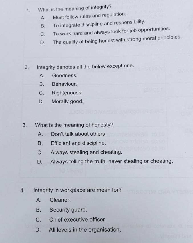 What is the meaning of integrity?
A. Must follow rules and regulation.
B. To integrate discipline and responsibility.
C. To work hard and always look for job opportunities.
D. The quality of being honest with strong moral principles.
2. Integrity denotes all the below except one.
A. Goodness.
B. Behaviour.
C. Rightenouss.
D. Morally good.
3. What is the meaning of honesty?
A. Don't talk about others.
B. Efficient and discipline.
C. Always stealing and cheating.
D. Always telling the truth, never stealing or cheating.
4. Integrity in workplace are mean for?
A. Cleaner.
B. Security guard.
C. Chief executive officer.
D. All levels in the organisation.