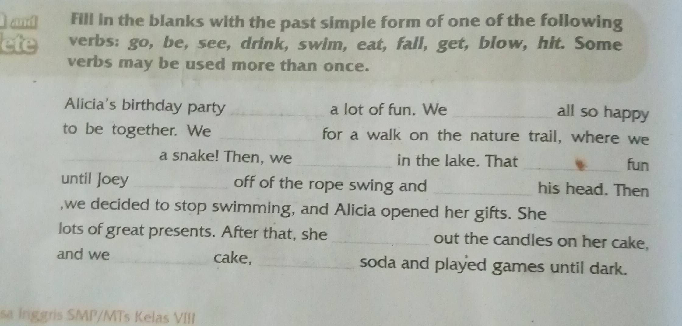 and Fill in the blanks with the past simple form of one of the following 
ete verbs: go, be, see, drink, swim, eat, fall, get, blow, hit. Some 
verbs may be used more than once. 
Alicia's birthday party _a lot of fun. We_ 
all so happy 
to be together. We _for a walk on the nature trail, where we 
_a snake! Then, we _in the lake. That _fun 
until Joey _off of the rope swing and_ 
his head. Then 
,we decided to stop swimming, and Alicia opened her gifts. She_ 
lots of great presents. After that, she_ out the candles on her cake, 
and we_ cake, _soda and played games until dark. 
sa Inggris SMP/MTs Kelas VIII