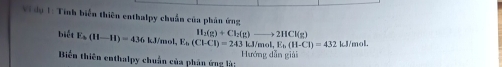 Vi du 1: Tính biển thiên enthalpy chuẩn của phân ứng 
biết E_b(H-H)=436kJ/mol, E_b(Cl-CI)=243 H_2(g)+Cl_2(g)to 2HCl(g) kJ/mol, E_b(H-Cl)=432 kJ/mol. 
Biển thiên enthalpy chuẩn của phân ứng là: Hướng dẫn giài