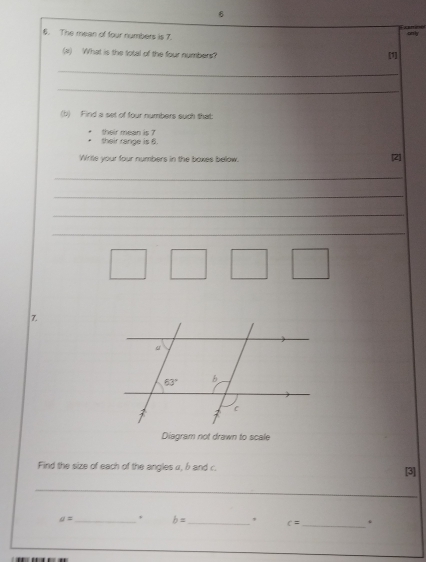 6
6. The mean of four numbers is 7. only
(#) What is the total of the four numbers? [1]
_
_
(b) Find a set of four numbers such that
their range is 6. their mean is 7
Write your four numbers in the boxes below. [2]
_
_
_
_
7.
Diagram not drawn to scale
Find the size of each of the angles α, b and c. [3]
_
a= _ b= _, c= _.