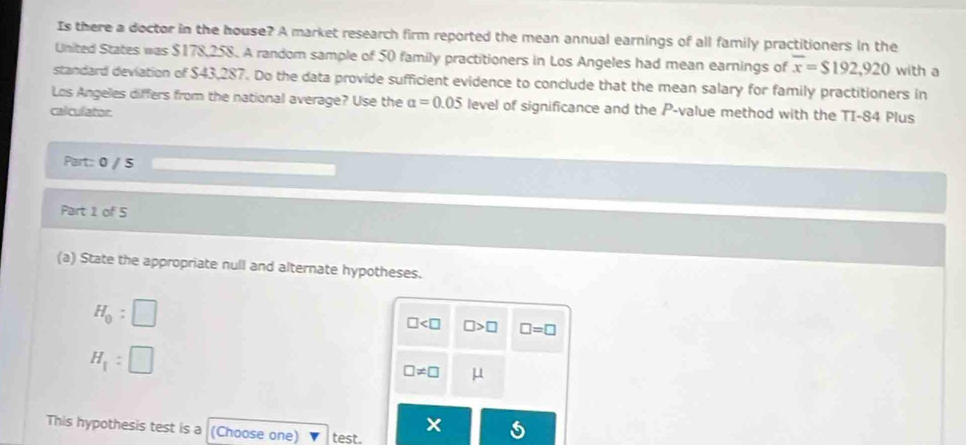 Is there a doctor in the house? A market research firm reported the mean annual earnings of all family practitioners in the 
United States was $178,258. A random sample of 50 family practitioners in Los Angeles had mean earnings of overline x=$192,920 with a 
standard deviation of $43,287. Do the data provide sufficient evidence to conclude that the mean salary for family practitioners in 
Los Angeles differs from the national average? Use the alpha =0.05 level of significance and the P -value method with the TI- 84 Plus 
calculator. 
Part:: 0 / 5 
Part 1 of 5 
(a) State the appropriate null and alternate hypotheses.
H_0:□
□ □ >□ □ =□
H_1: □
□ != □ μ
This hypothesis test is a (Choose one) test.