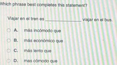 Which phrase best completes this statement?
Viajar en el tren es _viajar en el bus.
A. más incómodo que
B. más económico que
C. más lento que
D. mas cómodo que