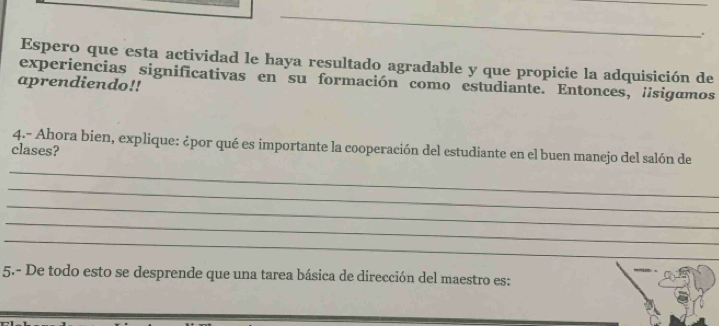 Espero que esta actividad le haya resultado agradable y que propicie la adquisición de 
experiencias significativas en su formación como estudiante. Entonces, lsigamos 
aprendiendo!! 
_ 
clases? 4.- Ahora bien, explique: ¿por qué es importante la cooperación del estudiante en el buen manejo del salón de 
_ 
_ 
_ 
_ 
_ 
5.- De todo esto se desprende que una tarea básica de dirección del maestro es: