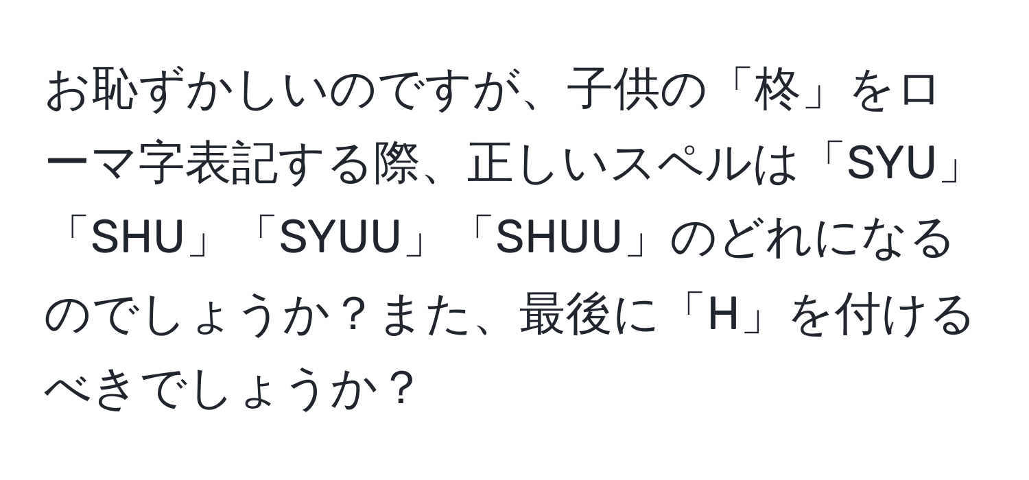 お恥ずかしいのですが、子供の「柊」をローマ字表記する際、正しいスペルは「SYU」「SHU」「SYUU」「SHUU」のどれになるのでしょうか？また、最後に「H」を付けるべきでしょうか？