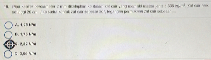 Pipa kapiler berdiameter 2 mm dicelupkan ke dalam zat cair yang memiliki massa jenis 1.500kg/m^3 Zat cair naik
setinggi 20 cm. Jika sudut kontak zat cair sebesar 30° , tegangan permukaan zat cair sebesar ....
A. 1,25 N/m
B. 1,73 N/m
a . 2,32 N/m
D. 3,56 N/m