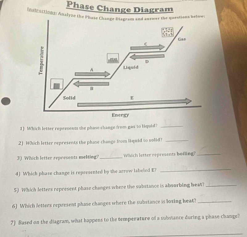 Phase Change Diagram 
Instructions: Analyze the s below: 
1) Which letter represents the phase change from gas to liquid?_ 
2) Which letter represents the phase change from liquid to solid?_ 
3) Which letter represents melting? _Which letter represents boiling?_ 
4) Which phase change is represented by the arrow labeled E? 
_ 
5) Which letters represent phase changes where the substance is absorbing heat?_ 
6) Which letters represent phase changes where the substance is losing heat?_ 
7) Based on the diagram, what happens to the temperature of a substance during a phase change? 
_