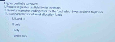 Higher portfolio turnover:
I. Results in greater tax liability for investors
II. Results in greater trading costs for the fund, which investors have to pay for
III. Is a characteristic of asset allocation funds
I, II, and III
Il only
I only
I and II only