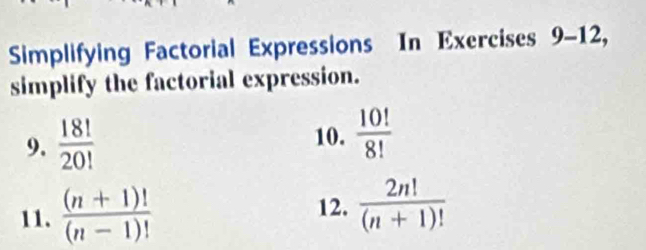 Simplifying Factorial Expressions In Exercises 9-12, 
simplify the factorial expression. 
9.  18!/20!  10.  10!/8! 
11.  ((n+1)!)/(n-1)! 
12.  2n!/(n+1)! 