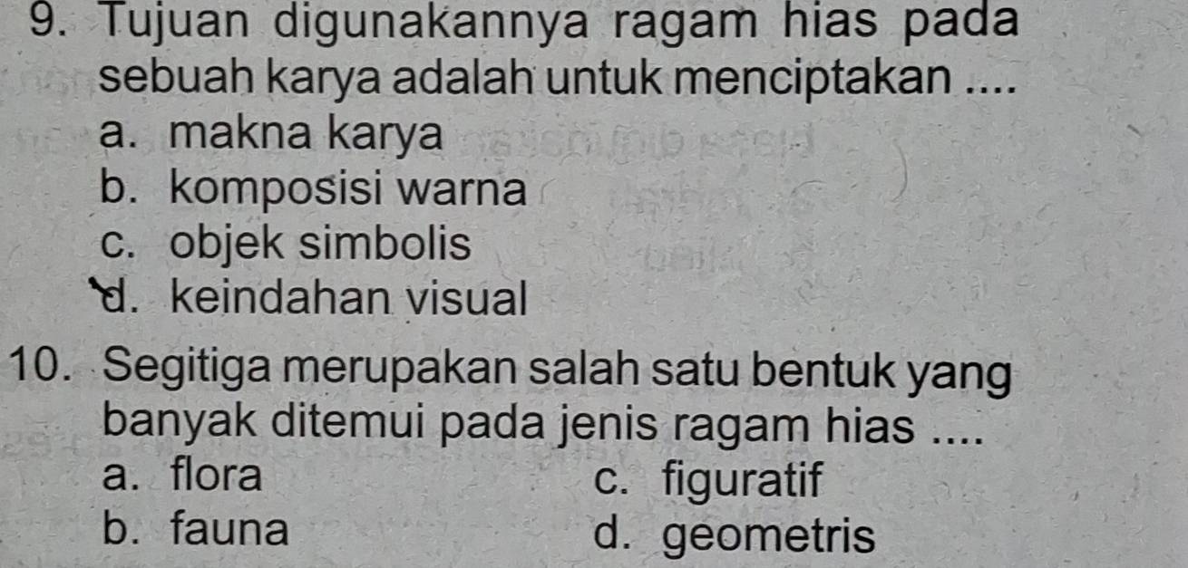 Tujuan digunakannya ragam hias pada
sebuah karya adalah untuk menciptakan ....
a. makna karya
b. komposisi warna
c. objek simbolis
d. keindahan visual
10. Segitiga merupakan salah satu bentuk yang
banyak ditemui pada jenis ragam hias ....
a. flora c. figuratif
b. fauna d. geometris