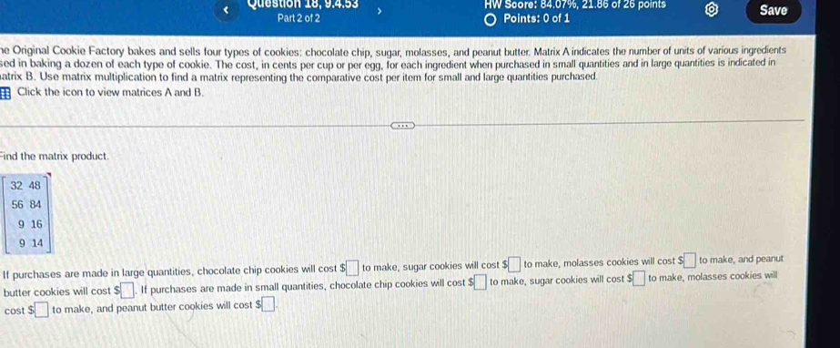 Question 18, 9.4.53 HW Score: 84.07%, 21.86 of 26 points Save
Part 2 of 2 Points: 0 of 1
he Original Cookie Factory bakes and sells four types of cookies: chocolate chip, sugar, molasses, and peanut butter. Matrix A indicates the number of units of various ingredients
sed in baking a dozen of each type of cookie. The cost, in cents per cup or per egg, for each ingredient when purchased in small quantities and in large quantities is indicated in
atrix B. Use matrix multiplication to find a matrix representing the comparative cost per item for small and large quantities purchased.
Click the icon to view matrices A and B.
Find the matrix product.
32 48
56 84
9 16
9 14
If purchases are made in large quantities, chocolate chip cookies will cost $□ to make, sugar cookies will cost $□ to make, molasses cookies will cost $□ to make, and peanut
butter cookies will cost $□. If purchases are made in small quantities, chocolate chip cookies will cost $□ to make, sugar cookies will cost $□ to make, molasses cookies will
cost $□ to make, and peanut butter cookies will cost $□