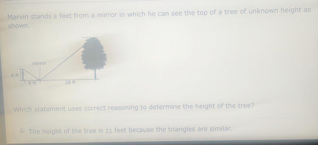 Marvin stands 8 feet from a mirror in which he can see the top of a tree of unknown height as
shown.
Which statement uses correct reasoning to determine the height of the tree?
The height of the tree is 21 feet because the triangles are similar.