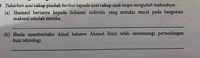 Tukarkan ayat cakap pindah berikut kepada ayat cakap ajuk tanpa mengubah maksudnya. 
(a) Shamsul bertanya kepada Suhaimi individu yang melukis mural pada bangunan 
makmal sekolah mereka. 
_ 
(b) Sheila memberitahu Ainul bahawa Ahmad Emir telah memenangi pertandingan 
, kuiz teknologi. 
_