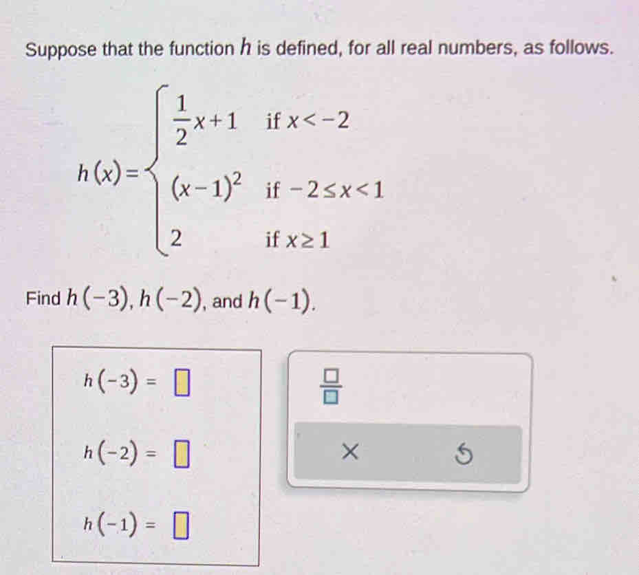 Suppose that the function h is defined, for all real numbers, as follows.
h(x)=beginarrayl  1/2 x+1ifx <1 2ifx≥ 1endarray.
Find h(-3), h(-2) , and h(-1).
h(-3)=□
 □ /□  
h(-2)=□
× 
5
h(-1)=□