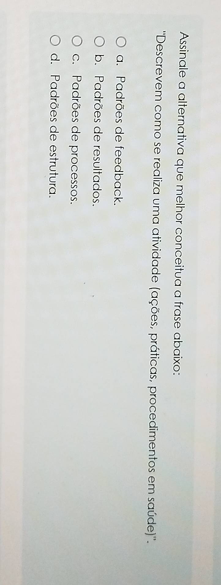 Assinale a alternativa que melhor conceitua a frase abaixo:
''Descrevem como se realiza uma atividade (ações, práticas, procedimentos em saúde)''.
a. Padrões de feedback.
b. Padrões de resultados.
c. Padrões de processos.
d. Padrões de estrutura.